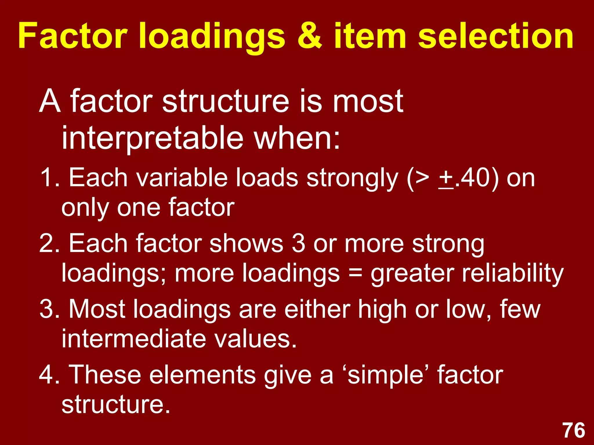 76
Factor loadings & item selection
A factor structure is most
interpretable when:
1. Each variable loads strongly (> +.40) on
only one factor
2. Each factor shows 3 or more strong
loadings; more loadings = greater reliability
3. Most loadings are either high or low, few
intermediate values.
4. These elements give a ‘simple’ factor
structure.
 