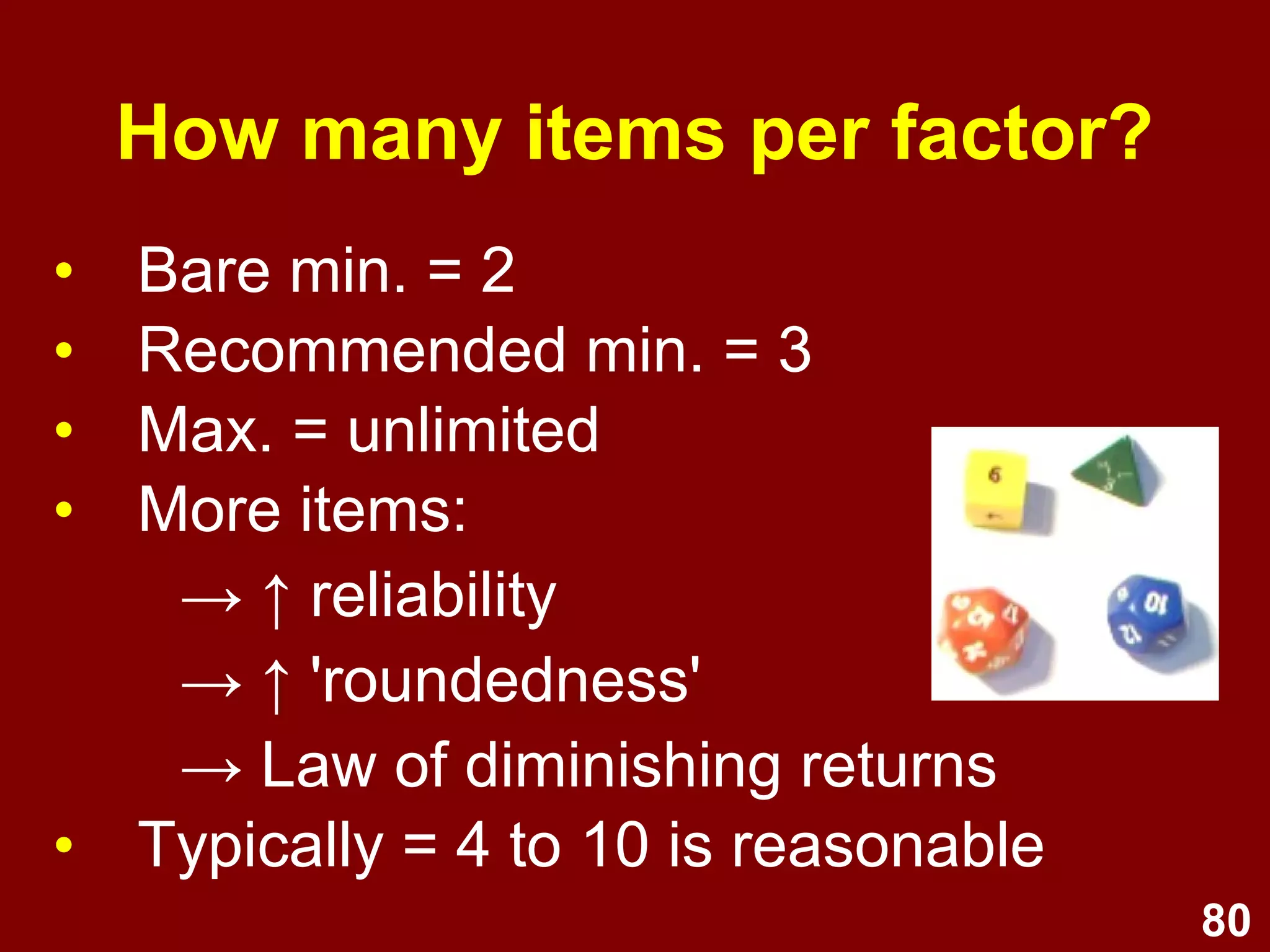 80
• Bare min. = 2
• Recommended min. = 3
• Max. = unlimited
• More items:
→ ↑ reliability
→ ↑ 'roundedness'
→ Law of diminishing returns
• Typically = 4 to 10 is reasonable
How many items per factor?
 