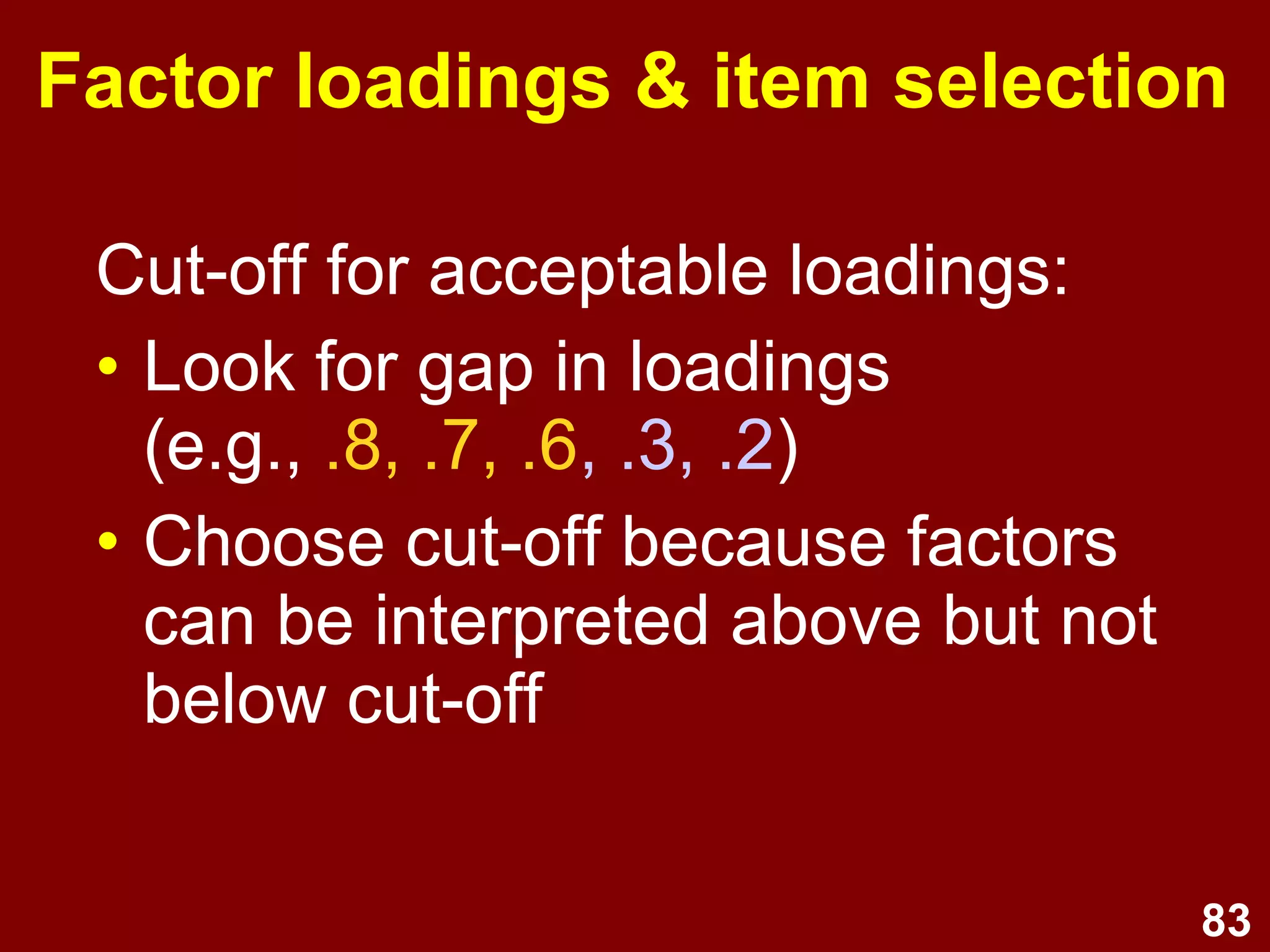 83
Factor loadings & item selection
Cut-off for acceptable loadings:
• Look for gap in loadings
(e.g., .8, .7, .6, .3, .2)
• Choose cut-off because factors
can be interpreted above but not
below cut-off
 