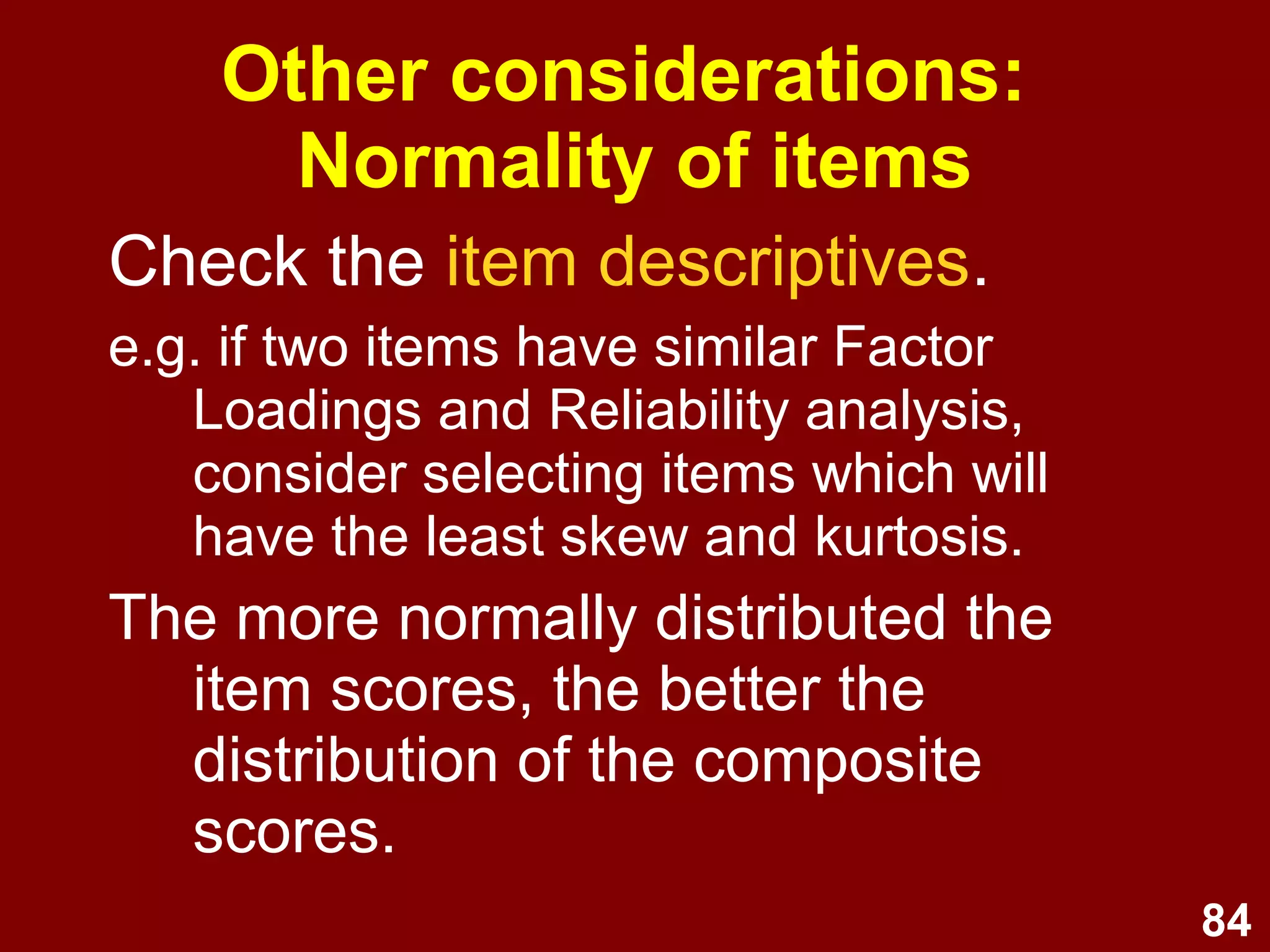 84
Other considerations:
Normality of items
Check the item descriptives.
e.g. if two items have similar Factor
Loadings and Reliability analysis,
consider selecting items which will
have the least skew and kurtosis.
The more normally distributed the
item scores, the better the
distribution of the composite
scores.
 