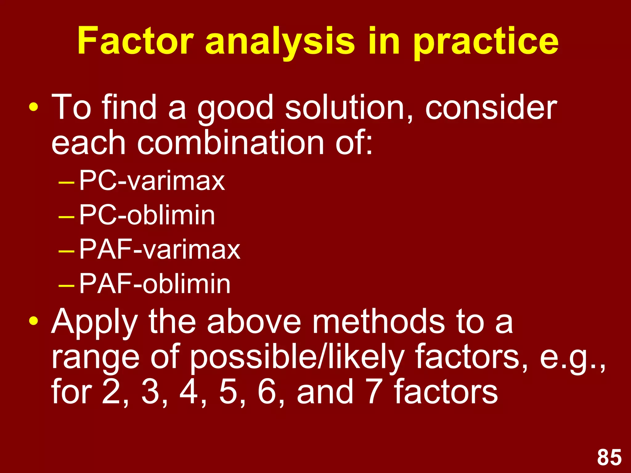 85
Factor analysis in practice
• To find a good solution, consider
each combination of:
–PC-varimax
–PC-oblimin
–PAF-varimax
–PAF-oblimin
• Apply the above methods to a
range of possible/likely factors, e.g.,
for 2, 3, 4, 5, 6, and 7 factors
 