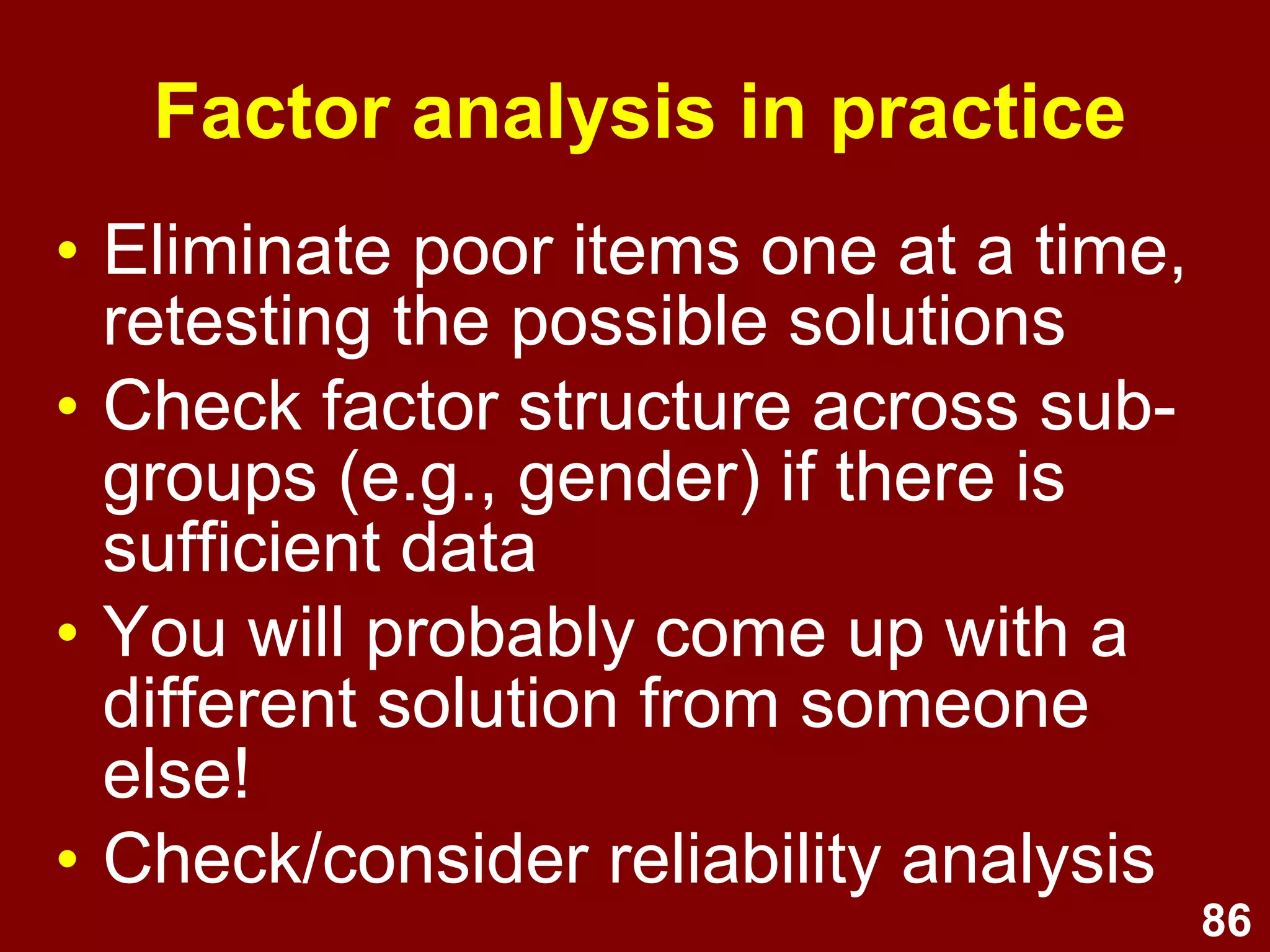 86
• Eliminate poor items one at a time,
retesting the possible solutions
• Check factor structure across sub-
groups (e.g., gender) if there is
sufficient data
• You will probably come up with a
different solution from someone
else!
• Check/consider reliability analysis
Factor analysis in practice
 