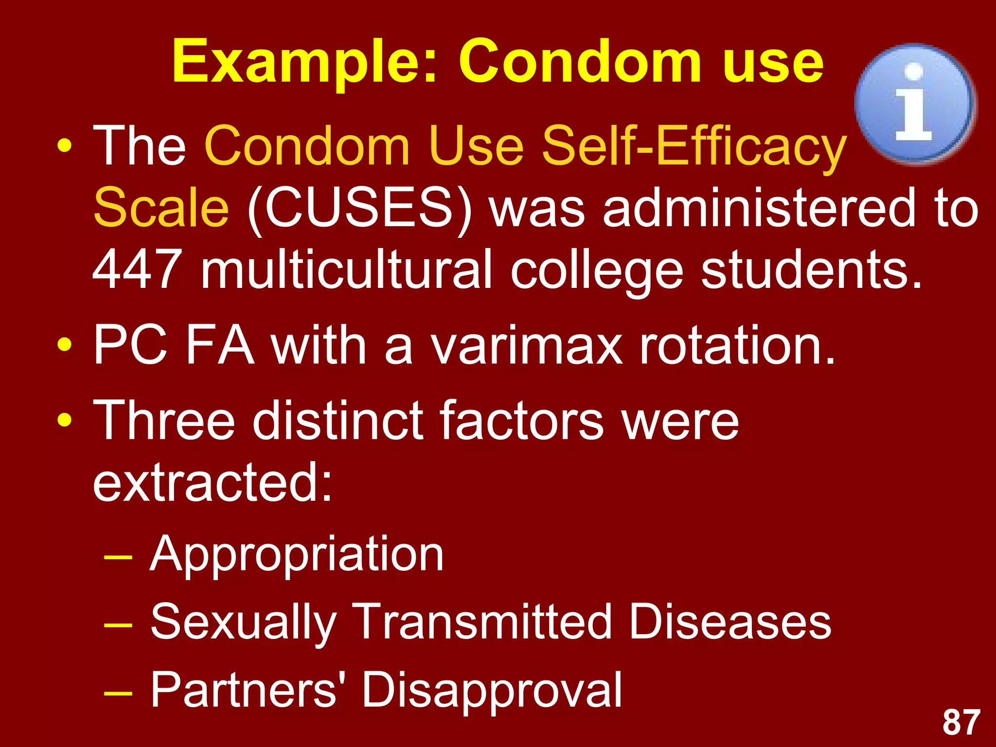 87
Example: Condom use
• The Condom Use Self-Efficacy
Scale (CUSES) was administered to
447 multicultural college students.
• PC FA with a varimax rotation.
• Three distinct factors were
extracted:
– Appropriation
– Sexually Transmitted Diseases
– Partners' Disapproval
 