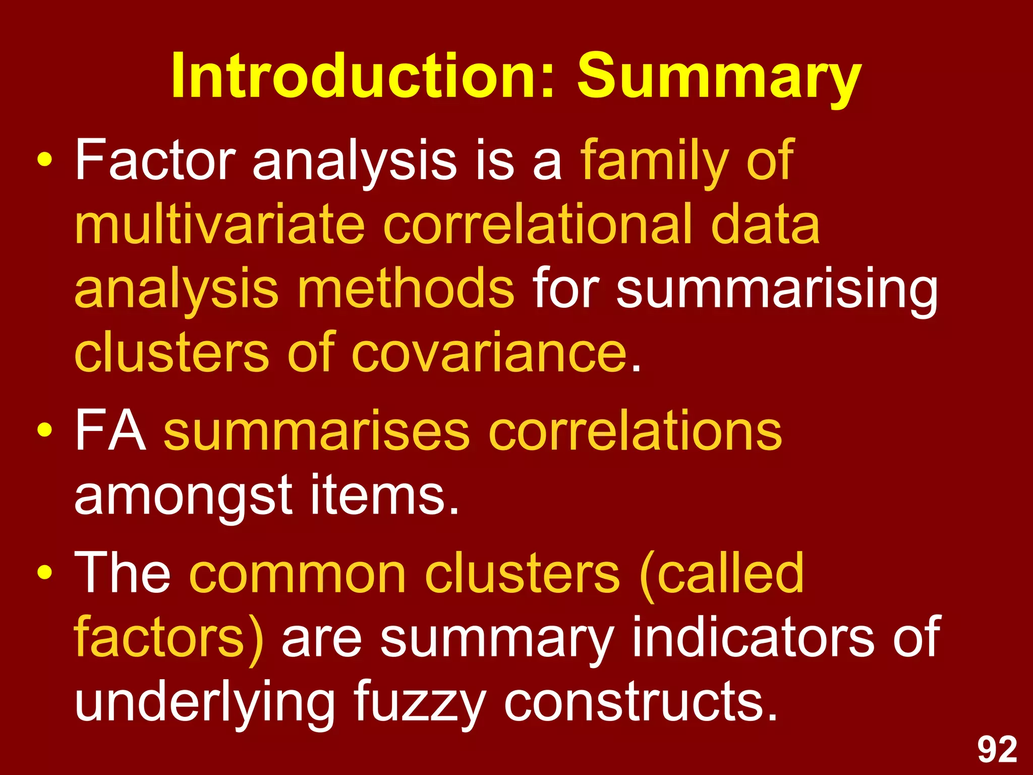 92
Introduction: Summary
• Factor analysis is a family of
multivariate correlational data
analysis methods for summarising
clusters of covariance.
• FA summarises correlations
amongst items.
• The common clusters (called
factors) are summary indicators of
underlying fuzzy constructs.
 