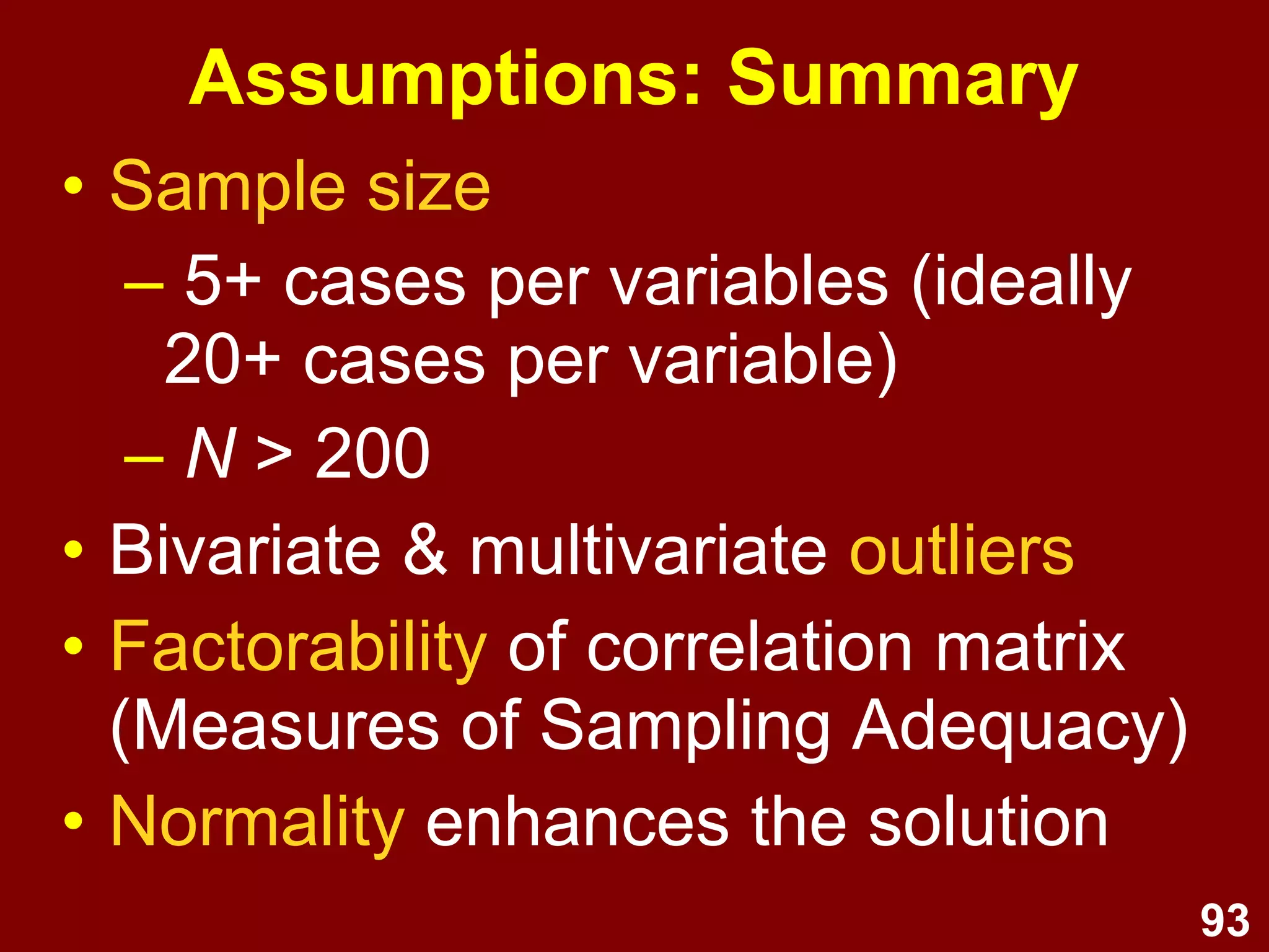 93
Assumptions: Summary
• Sample size
– 5+ cases per variables (ideally
20+ cases per variable)
– N > 200
• Bivariate & multivariate outliers
• Factorability of correlation matrix
(Measures of Sampling Adequacy)
• Normality enhances the solution
 