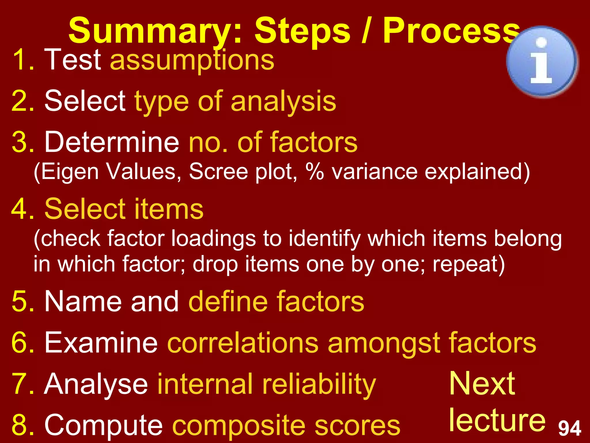 94
Summary: Steps / Process
1. Test assumptions
2. Select type of analysis
3. Determine no. of factors
(Eigen Values, Scree plot, % variance explained)
4. Select items
(check factor loadings to identify which items belong
in which factor; drop items one by one; repeat)
5. Name and define factors
6. Examine correlations amongst factors
7. Analyse internal reliability
8. Compute composite scores
Next
lecture
 