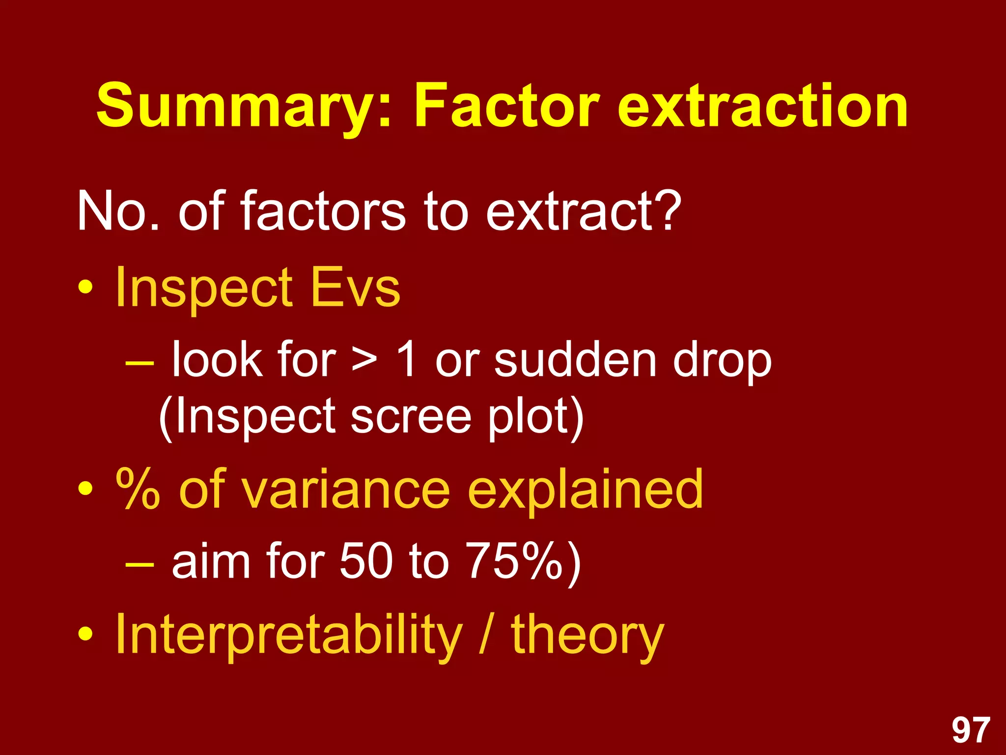 97
No. of factors to extract?
• Inspect Evs
– look for > 1 or sudden drop
(Inspect scree plot)
• % of variance explained
– aim for 50 to 75%)
• Interpretability / theory
Summary: Factor extraction
 