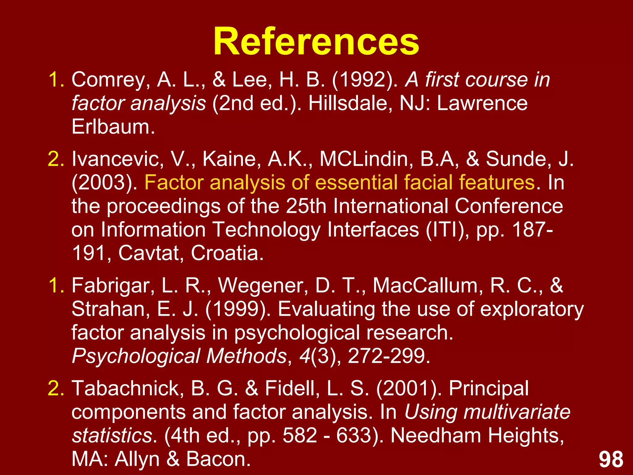 98
1. Comrey, A. L., & Lee, H. B. (1992). A first course in
factor analysis (2nd ed.). Hillsdale, NJ: Lawrence
Erlbaum.
2. Ivancevic, V., Kaine, A.K., MCLindin, B.A, & Sunde, J.
(2003). Factor analysis of essential facial features. In
the proceedings of the 25th International Conference
on Information Technology Interfaces (ITI), pp. 187-
191, Cavtat, Croatia.
1. Fabrigar, L. R., Wegener, D. T., MacCallum, R. C., &
Strahan, E. J. (1999). Evaluating the use of exploratory
factor analysis in psychological research.
Psychological Methods, 4(3), 272-299.
2. Tabachnick, B. G. & Fidell, L. S. (2001). Principal
components and factor analysis. In Using multivariate
statistics. (4th ed., pp. 582 - 633). Needham Heights,
MA: Allyn & Bacon.
References
 