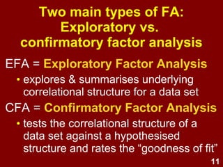 11
EFA = Exploratory Factor Analysis
• explores & summarises underlying
correlational structure for a data set
CFA = Confirmatory Factor Analysis
• tests the correlational structure of a
data set against a hypothesised
structure and rates the “goodness of fit”
Two main types of FA:
Exploratory vs.
confirmatory factor analysis
 