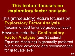 12
This (introductory) lecture focuses on
Exploratory Factor Analysis
(recommended for undergraduate level).
However, note that Confirmatory
Factor Analysis (and Structural
Equation Modeling) is generally preferred
but is more advanced and recommended
for graduate level.
This lecture focuses on
exploratory factor analysis
 