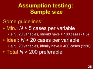 25
Assumption testing:
Sample size
Some guidelines:
• Min.: N > 5 cases per variable
● e.g., 20 variables, should have > 100 cases (1:5)
• Ideal: N > 20 cases per variable
● e.g., 20 variables, ideally have > 400 cases (1:20)
• Total N > 200 preferable
 