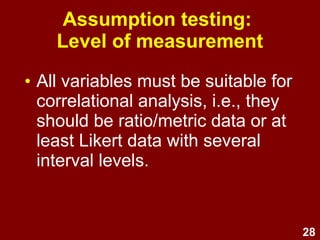 28
Assumption testing:
Level of measurement
• All variables must be suitable for
correlational analysis, i.e., they
should be ratio/metric data or at
least Likert data with several
interval levels.
 