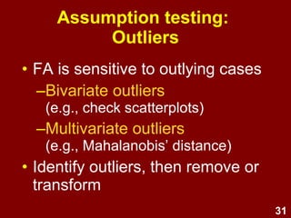 31
Assumption testing:
Outliers
• FA is sensitive to outlying cases
–Bivariate outliers
(e.g., check scatterplots)
–Multivariate outliers
(e.g., Mahalanobis’ distance)
• Identify outliers, then remove or
transform
 