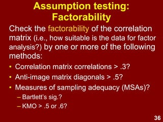 36
Assumption testing:
Factorability
Check the factorability of the correlation
matrix (i.e., how suitable is the data for factor
analysis?) by one or more of the following
methods:
• Correlation matrix correlations > .3?
• Anti-image matrix diagonals > .5?
• Measures of sampling adequacy (MSAs)?
– Bartlett’s sig.?
– KMO > .5 or .6?
 