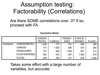 37
Assumption testing:
Factorability (Correlations)
Correlation Matrix
1.000 .717 .751 .554 .429
.717 1.000 .826 .472 .262
.751 .826 1.000 .507 .311
.554 .472 .507 1.000 .610
.429 .262 .311 .610 1.000
CONCENTRATES
CURIOUS
PERSEVERES
EVEN-TEMPERED
PLACID
Correlation
CONCEN
TRATES CURIOUS
PERSEV
ERES
EVEN-TE
MPERED PLACID
Are there SOME correlations over .3? If so,
proceed with FA
Takes some effort with a large number of
variables, but accurate
 