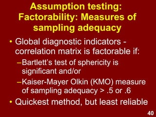 40
• Global diagnostic indicators -
correlation matrix is factorable if:
–Bartlett’s test of sphericity is
significant and/or
–Kaiser-Mayer Olkin (KMO) measure
of sampling adequacy > .5 or .6
• Quickest method, but least reliable
Assumption testing:
Factorability: Measures of
sampling adequacy
 