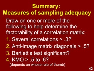 42
Summary:
Measures of sampling adequacy
Draw on one or more of the
following to help determine the
factorability of a correlation matrix:
1. Several correlations > .3?
2. Anti-image matrix diagonals > .5?
3. Bartlett’s test significant?
4. KMO > .5 to .6?
(depends on whose rule of thumb)
 