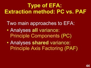 44
Type of EFA:
Extraction method: PC vs. PAF
Two main approaches to EFA:
• Analyses all variance:
Principle Components (PC)
• Analyses shared variance:
Principle Axis Factoring (PAF)
 
