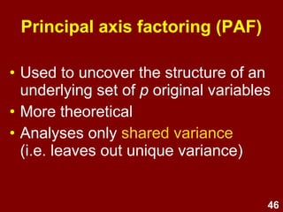 46
Principal axis factoring (PAF)
• Used to uncover the structure of an
underlying set of p original variables
• More theoretical
• Analyses only shared variance
(i.e. leaves out unique variance)
 