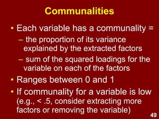 49
Communalities
• Each variable has a communality =
– the proportion of its variance
explained by the extracted factors
– sum of the squared loadings for the
variable on each of the factors
• Ranges between 0 and 1
• If communality for a variable is low
(e.g., < .5, consider extracting more
factors or removing the variable)
 