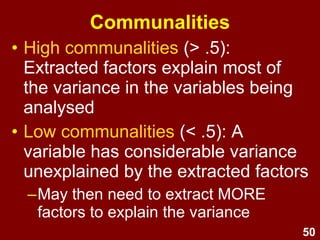 50
• High communalities (> .5):
Extracted factors explain most of
the variance in the variables being
analysed
• Low communalities (< .5): A
variable has considerable variance
unexplained by the extracted factors
–May then need to extract MORE
factors to explain the variance
Communalities
 