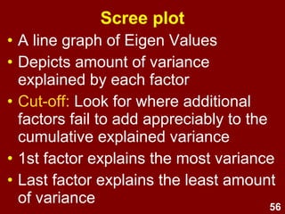 56
Scree plot
• A line graph of Eigen Values
• Depicts amount of variance
explained by each factor
• Cut-off: Look for where additional
factors fail to add appreciably to the
cumulative explained variance
• 1st factor explains the most variance
• Last factor explains the least amount
of variance
 