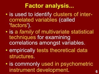 6
Factor analysis...
• is used to identify clusters of inter-
correlated variables (called
'factors').
• is a family of multivariate statistical
techniques for examining
correlations amongst variables.
• empirically tests theoretical data
structures.
• is commonly used in psychometric
instrument development.
 