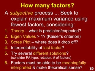 60
How many factors?
A subjective process ... Seek to
explain maximum variance using
fewest factors, considering:
1. Theory – what is predicted/expected?
2. Eigen Values > 1? (Kaiser’s criterion)
3. Scree Plot – where does it drop off?
4. Interpretability of last factor?
5. Try several different solutions?
(consider FA type, rotation, # of factors)
6. Factors must be able to be meaningfully
interpreted & make theoretical sense?
 