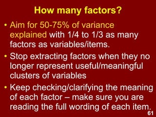 61
How many factors?
• Aim for 50-75% of variance
explained with 1/4 to 1/3 as many
factors as variables/items.
• Stop extracting factors when they no
longer represent useful/meaningful
clusters of variables
• Keep checking/clarifying the meaning
of each factor – make sure you are
reading the full wording of each item.
 
