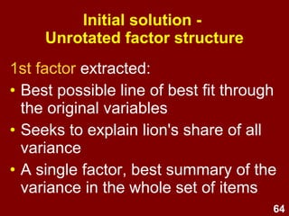 64
1st factor extracted:
• Best possible line of best fit through
the original variables
• Seeks to explain lion's share of all
variance
• A single factor, best summary of the
variance in the whole set of items
Initial solution -
Unrotated factor structure
 