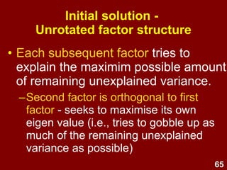65
• Each subsequent factor tries to
explain the maximim possible amount
of remaining unexplained variance.
–Second factor is orthogonal to first
factor - seeks to maximise its own
eigen value (i.e., tries to gobble up as
much of the remaining unexplained
variance as possible)
Initial solution -
Unrotated factor structure
 