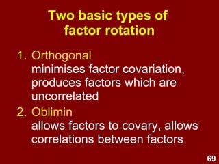 69
Two basic types of
factor rotation
1. Orthogonal
minimises factor covariation,
produces factors which are
uncorrelated
2. Oblimin
allows factors to covary, allows
correlations between factors
 