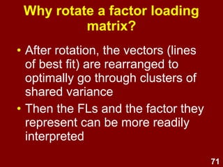 71
Why rotate a factor loading
matrix?
• After rotation, the vectors (lines
of best fit) are rearranged to
optimally go through clusters of
shared variance
• Then the FLs and the factor they
represent can be more readily
interpreted
 
