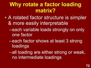 72
Why rotate a factor loading
matrix?
• A rotated factor structure is simpler
& more easily interpretable
–each variable loads strongly on only
one factor
–each factor shows at least 3 strong
loadings
–all loading are either strong or weak,
no intermediate loadings
 