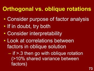 73
Orthogonal vs. oblique rotations
• Consider purpose of factor analysis
• If in doubt, try both
• Consider interpretability
• Look at correlations between
factors in oblique solution
– if >.3 then go with oblique rotation
(>10% shared variance between
factors)
 