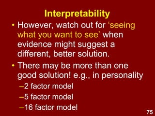 75
Interpretability
• However, watch out for ‘seeing
what you want to see’ when
evidence might suggest a
different, better solution.
• There may be more than one
good solution! e.g., in personality
–2 factor model
–5 factor model
–16 factor model
 