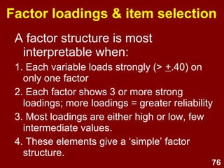 76
Factor loadings & item selection
A factor structure is most
interpretable when:
1. Each variable loads strongly (> +.40) on
only one factor
2. Each factor shows 3 or more strong
loadings; more loadings = greater reliability
3. Most loadings are either high or low, few
intermediate values.
4. These elements give a ‘simple’ factor
structure.
 