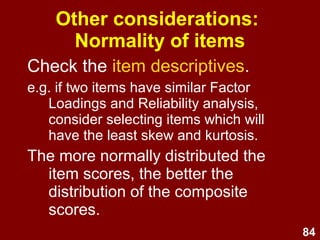 84
Other considerations:
Normality of items
Check the item descriptives.
e.g. if two items have similar Factor
Loadings and Reliability analysis,
consider selecting items which will
have the least skew and kurtosis.
The more normally distributed the
item scores, the better the
distribution of the composite
scores.
 