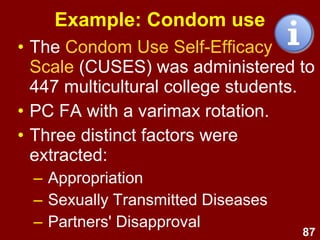 87
Example: Condom use
• The Condom Use Self-Efficacy
Scale (CUSES) was administered to
447 multicultural college students.
• PC FA with a varimax rotation.
• Three distinct factors were
extracted:
– Appropriation
– Sexually Transmitted Diseases
– Partners' Disapproval
 