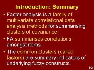 92
Introduction: Summary
• Factor analysis is a family of
multivariate correlational data
analysis methods for summarising
clusters of covariance.
• FA summarises correlations
amongst items.
• The common clusters (called
factors) are summary indicators of
underlying fuzzy constructs.
 