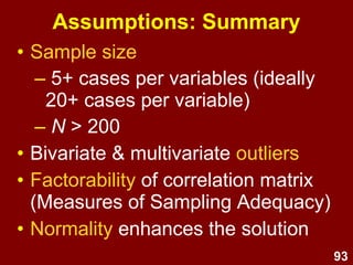 93
Assumptions: Summary
• Sample size
– 5+ cases per variables (ideally
20+ cases per variable)
– N > 200
• Bivariate & multivariate outliers
• Factorability of correlation matrix
(Measures of Sampling Adequacy)
• Normality enhances the solution
 