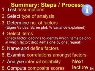 94
Summary: Steps / Process
1. Test assumptions
2. Select type of analysis
3. Determine no. of factors
(Eigen Values, Scree plot, % variance explained)
4. Select items
(check factor loadings to identify which items belong
in which factor; drop items one by one; repeat)
5. Name and define factors
6. Examine correlations amongst factors
7. Analyse internal reliability
8. Compute composite scores
Next
lecture
 