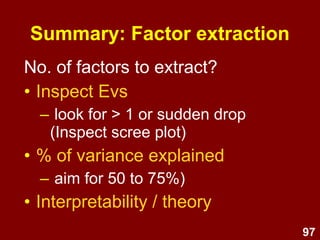 97
No. of factors to extract?
• Inspect Evs
– look for > 1 or sudden drop
(Inspect scree plot)
• % of variance explained
– aim for 50 to 75%)
• Interpretability / theory
Summary: Factor extraction
 