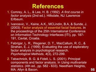98
1. Comrey, A. L., & Lee, H. B. (1992). A first course in
factor analysis (2nd ed.). Hillsdale, NJ: Lawrence
Erlbaum.
2. Ivancevic, V., Kaine, A.K., MCLindin, B.A, & Sunde, J.
(2003). Factor analysis of essential facial features. In
the proceedings of the 25th International Conference
on Information Technology Interfaces (ITI), pp. 187-
191, Cavtat, Croatia.
1. Fabrigar, L. R., Wegener, D. T., MacCallum, R. C., &
Strahan, E. J. (1999). Evaluating the use of exploratory
factor analysis in psychological research.
Psychological Methods, 4(3), 272-299.
2. Tabachnick, B. G. & Fidell, L. S. (2001). Principal
components and factor analysis. In Using multivariate
statistics. (4th ed., pp. 582 - 633). Needham Heights,
MA: Allyn & Bacon.
References
 