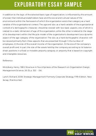 exploratory essay sample
in addition to the logic of the selected basic type of organization, is influenced by the amount
of power that individual stakeholders have and the social and cultural values of the
environment within the framework of which the organization exists that category as a hard
variable of the organizational context. The age and size, as a hard variable of the organizational
context of a demographic character, should be viewed with two basic aspects, one of which is
related to a static dimension of age of the organization, while the other is related to the stage
of its development within the lifecycle model of the organization's development as a dynamic
aspect of the age category of the organization. The size, as a hard demographic character, will
be viewed primarily from three aspects that are presented through 1) the number of
employees, 2) the size of the overall income of the organization, 3) the size of the company's
overall profit and, in part, the size of the assets held by the company according to its balance
sheet positions in a fixed or movable property category, or property that is based on copyright
and intangible resources.
Reference
Mintzberg, Henry, 1980. Structure in five-A Syntesis of the Research on Organization Design,
Management Science, 26 (3), p. 322 - -341.
Lynch, Richard, 2009. Strategic Management-Formerly Corporate Strategy, Fifth Edition, New
Jersey: Prentice Hall.
 