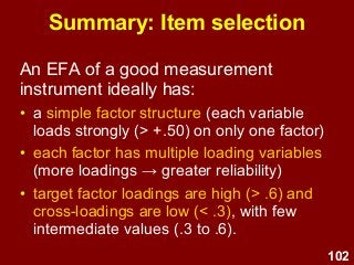102
Summary: Item selection
An EFA of a good measurement
instrument ideally has:
• a simple factor structure (each variable
loads strongly (> +.50) on only one factor)
• each factor has multiple loading variables
(more loadings → greater reliability)
• target factor loadings are high (> .6) and
cross-loadings are low (< .3), with few
intermediate values (.3 to .6).
 