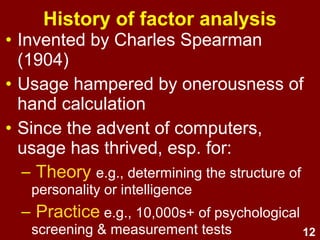12
Is intelligence better described as:
• one global factor (g) or
• several specific factors
(e.g., verbal, spatial, mathematical, social, kinaesthetic)?
Example: Intelligence
FA can help decide which model is best
supported by evidence.
 