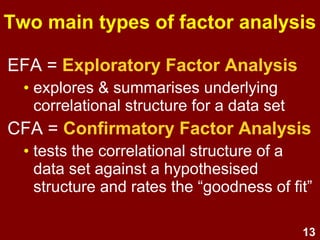13
Purposes: Data reduction
• In psychometric instrument development, FA
is used to simplify the data structure by
identifying a smaller number of underlying
factors.
• FA then helps to identify items for
improvement or removal because they are:
• redundant, or
• unclear/irrelevant, or
• complex
• FA informs the calculation of factor scores,
(composite scores which combine a respondent's
scores for several related items).
 