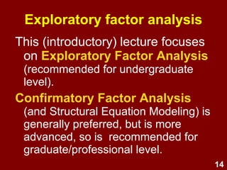 14
History of factor analysis
(Goldberg & Digman, 1994, cited in Fehriinger, 2004)
• Invented by Pearson (1901) and further
developed by Spearman (1904)
• Usage hampered by onerousness of
hand calculation
• Since the advent of computers, usage
has thrived, especially for:
– Theory e.g., determining the structure of psychological
constructs such as personality or intelligence
– Practice e.g., development of 10,000s+ of
psychological screening & measurement tests
 