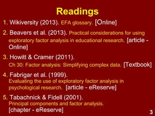 3
1. Beavers et al. (2013). Practical considerations for using exploratory
factor analysis in educational research. [Online]
2. Fabrigar et al. (1999).
Evaluating the use of exploratory factor analysis in psychological
research. [Online]
3. Howitt & Cramer (2014).
Ch 31: Factor analysis: Simplifying complex data.
[Textbook/eReserve]
4. Streiner (1994). Figuring out factors: The use and misuse of factor
analysis. [Online]
5. Tabachnick & Fidell (2007).
Principal components and factor analysis. [eReserve]
6. Williams, Brown, & Osman (2012).
Exploratory factor analysis: A five-step guide for novices. [Online]
7. Wikiversity (2017). Exploratory factor analysis: Glossary. [Online]
Readings
 